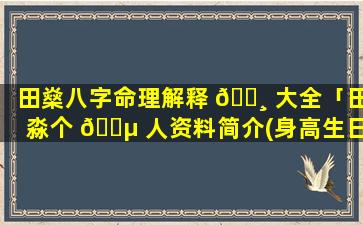 田燊八字命理解释 🌸 大全「田淼个 🐵 人资料简介(身高生日年龄)」